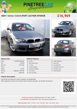 BMW 1 Series 123d M SPORT LEATHER INTERIOR £16,969 
General Info 
Engine: 2.0 Diesel Automatic 
Price: £16,969 
Body Type: 2 Dr Coupe 
Owners: -- 
Mileage: 23,262 
Reg Date: September 2010 (60) 
Colour: Space Grey 
Vehicle Features 
Aux Port Leather Upholstery 
Rear Parking Sensors Sports Seats 
17" Alloys Air Conditioning 
Ambience Lighting Anti-Dazzle Rear Mirror 
Automatic Headlights Push Button Start 
5 Star Safety 6 Speed Gearbox 
Anti-Lock Brakes 
Vehicle Description 
£64 PER WK SALE NOW ON AT WALES CHEAPEST CAR SUPERSTORE! 
PRICE'S QUOTED CASH WITH NO P/EX BUT PART EXCHANGE WELCOME. ASK INSTORE FOR DETAILS.* 
Pinetree Car Superstore, A48 Westbound, Baglan, Port Talbot, SA12 8BH 
Tel: 01639 814844 - Fax: 01639 814355 - Web: www.pinetreecarsuperstore.co.uk 
Opening Hours: Mon - Fri 9am - 7pm | Sat 9am - 6pm | Sun 10am - 6pm 
Whilst every effort is made to represent details accurately on our Web Site, variations, errors or omissions may occur and so the information contained herewith does not constitute 
an offer for sale of any particular vehicle, accessory or specification. Customers are advised to contact us to confirm vehicle features & details 
 