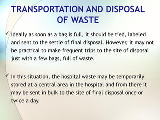 TRANSPORTATION AND DISPOSAL
OF WASTE
 Ideally as soon as a bag is full, it should be tied, labeled
and sent to the settle of final disposal. However, it may not
be practical to make frequent trips to the site of disposal
just with a few bags, full of waste.
 In this situation, the hospital waste may be temporarily
stored at a central area in the hospital and from there it
may be sent in bulk to the site of final disposal once or
twice a day.
 