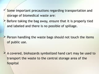  Some important precautions regarding transportation and
storage of biomedical waste are:
 Before taking the bag away, ensure that it is properly tied
and labeled and there is no possible of spillage.
 Person handling the waste bags should not touch the items
of public use.
 A covered, biohazards symbolized hand cart may be used to
transport the waste to the central storage area of the
hospital
 