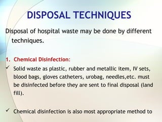 DISPOSAL TECHNIQUES
Disposal of hospital waste may be done by different
techniques.
1. Chemical Disinfection:
 Solid waste as plastic, rubber and metallic item, IV sets,
blood bags, gloves catheters, urobag, needles,etc. must
be disinfected before they are sent to final disposal (land
fill).
 Chemical disinfection is also most appropriate method to
 