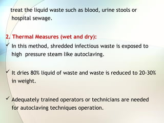 treat the liquid waste such as blood, urine stools or
hospital sewage.
2. Thermal Measures (wet and dry):
 In this method, shredded infectious waste is exposed to
high pressure steam like autoclaving.
 It dries 80% liquid of waste and waste is reduced to 20-30%
in weight.
 Adequately trained operators or technicians are needed
for autoclaving techniques operation.
 