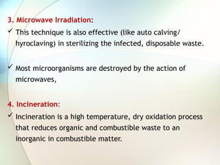 3. Microwave Irradiation:
 This technique is also effective (like auto calving/
hyroclaving) in sterilizing the infected, disposable waste.
 Most microorganisms are destroyed by the action of
microwaves,
4. Incineration:
 Incineration is a high temperature, dry oxidation process
that reduces organic and combustible waste to an
inorganic in combustible matter.
 