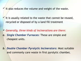  It also reduces the volume and weight of the waste.
 It is usually related to the waste that cannot be reused,
recycled or disposed of by a land fill treatment
 Generally, three kinds of incinerations are there:
a. Single Chamber Furnaces: These are simple and
cheapest units.
b. Double Chamber Pyrolytic Incinerators: Most suitable
and commonly care waste in first pyrolytic chamber,
 