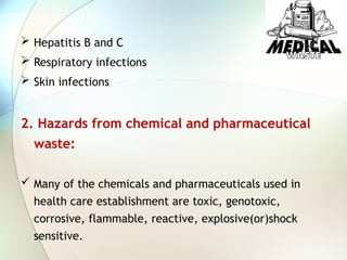  Hepatitis B and C
 Respiratory infections
 Skin infections
2. Hazards from chemical and pharmaceutical
waste:
 Many of the chemicals and pharmaceuticals used in
health care establishment are toxic, genotoxic,
corrosive, flammable, reactive, explosive(or)shock
sensitive.
 