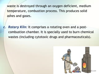 waste is destroyed through an oxygen deficient, medium
temperature, combustion process. This produces solid
ashes and gases.
c. Rotary Kiln: It comprises a rotating oven and a post-
combustion chamber. It is specially used to burn chemical
wastes (including cytotoxic drugs and pharmaceuticals).
 