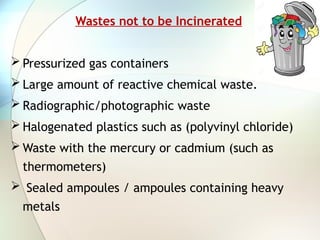 Wastes not to be Incinerated
 Pressurized gas containers
 Large amount of reactive chemical waste.
 Radiographic/photographic waste
 Halogenated plastics such as (polyvinyl chloride)
 Waste with the mercury or cadmium (such as
thermometers)
 Sealed ampoules / ampoules containing heavy
metals
 