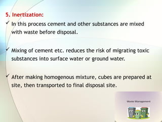 5. Inertization:
 In this process cement and other substances are mixed
with waste before disposal.
 Mixing of cement etc. reduces the risk of migrating toxic
substances into surface water or ground water.
 After making homogenous mixture, cubes are prepared at
site, then transported to final disposal site.
 