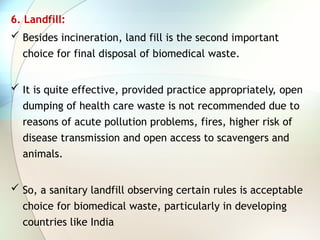 6. Landfill:
 Besides incineration, land fill is the second important
choice for final disposal of biomedical waste.
 It is quite effective, provided practice appropriately, open
dumping of health care waste is not recommended due to
reasons of acute pollution problems, fires, higher risk of
disease transmission and open access to scavengers and
animals.
 So, a sanitary landfill observing certain rules is acceptable
choice for biomedical waste, particularly in developing
countries like India
 