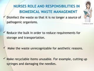 NURSES ROLE AND RESPONSIBILITIES IN
BIOMEDICAL WASTE MANAGEMENT
 Disinfect the waste so that it is no longer a source of
pathogenic organisms.
 Reduce the bulk in order to reduce requirements for
storage and transportation.
 Make the waste unrecognizable for aesthetic reasons.
 Make recyclable items unusable. For example, cutting up
syringes and damaging the needles.
 