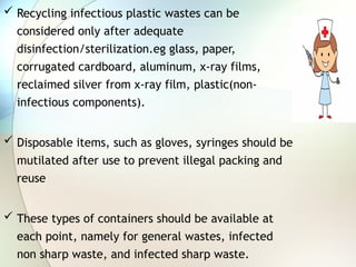  Recycling infectious plastic wastes can be
considered only after adequate
disinfection/sterilization.eg glass, paper,
corrugated cardboard, aluminum, x-ray films,
reclaimed silver from x-ray film, plastic(non-
infectious components).
 Disposable items, such as gloves, syringes should be
mutilated after use to prevent illegal packing and
reuse
 These types of containers should be available at
each point, namely for general wastes, infected
non sharp waste, and infected sharp waste.
 