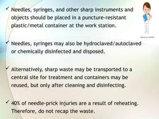  Needles, syringes, and other sharp instruments and
objects should be placed in a puncture-resistant
plastic/metal container at the work station.
 Needles, syringes may also be hydroclaved/autoclaved
or chemically disinfected and disposed.
 Alternatively, sharp waste may be transported to a
central site for treatment and containers may be
reused, but only after cleaning and disinfecting.
 40% of needle-prick injuries are a result of reheating.
Therefore, do not recap the waste.
 