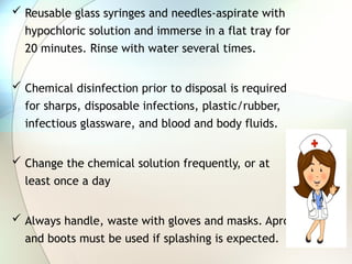  Reusable glass syringes and needles-aspirate with
hypochloric solution and immerse in a flat tray for
20 minutes. Rinse with water several times.
 Chemical disinfection prior to disposal is required
for sharps, disposable infections, plastic/rubber,
infectious glassware, and blood and body fluids.
 Change the chemical solution frequently, or at
least once a day
 Always handle, waste with gloves and masks. Apron
and boots must be used if splashing is expected.
 