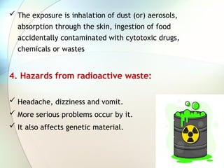  The exposure is inhalation of dust (or) aerosols,
absorption through the skin, ingestion of food
accidentally contaminated with cytotoxic drugs,
chemicals or wastes
4. Hazards from radioactive waste:
 Headache, dizziness and vomit.
 More serious problems occur by it.
 It also affects genetic material.
 