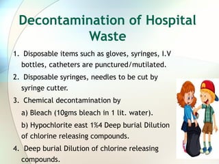 Decontamination of Hospital
Waste
1. Disposable items such as gloves, syringes, I.V
bottles, catheters are punctured/mutilated.
2. Disposable syringes, needles to be cut by
syringe cutter.
3. Chemical decontamination by
a) Bleach (10gms bleach in 1 lit. water).
b) Hypochlorite east 1%4 Deep burial Dilution
of chlorine releasing compounds.
4. Deep burial Dilution of chlorine releasing
compounds.
 