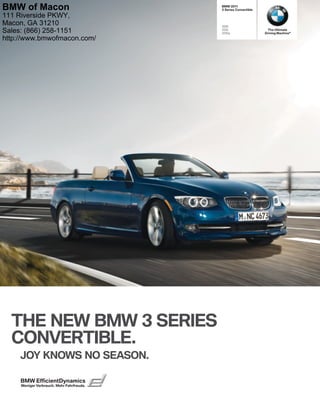 BMW 
 Series Convertible
i
i
is
THE NEW BMW  SERIES
CONVERTIBLE.
JOY KNOWS NO SEASON.
The Ultimate
Driving Machine®
BMW EfficientDynamics
Weniger Verbrauch. Mehr Fahrfreude.
BMW of Macon
111 Riverside PKWY,
Macon, GA 31210
Sales: (866) 258-1151
http://www.bmwofmacon.com/
 