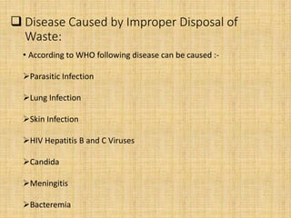  Disease Caused by Improper Disposal of
Waste:
• According to WHO following disease can be caused :-
Parasitic Infection
Lung Infection
Skin Infection
HIV Hepatitis B and C Viruses
Candida
Meningitis
Bacteremia
 