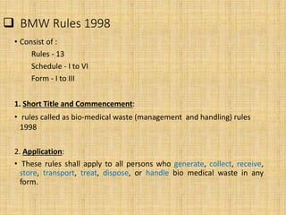  BMW Rules 1998
• Consist of :
Rules - 13
Schedule - I to VI
Form - I to III
1. Short Title and Commencement:
• rules called as bio-medical waste (management and handling) rules
1998
2. Application:
• These rules shall apply to all persons who generate, collect, receive,
store, transport, treat, dispose, or handle bio medical waste in any
form.
 