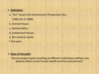 3. Definition:
a. "Act" means the Environment (Protection) Act,
1986 (29 of 1986)
b. Animal House:
c. Authorisation:
d. Authorized Person:
e. Bio-medical waste:
f. Occupier:
4. Duty of Occupier:
“ensure proper waste handling at different institutions without any
adverse effect to the human health and the environment”
 