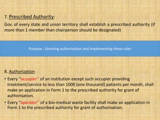 7. Prescribed Authority:
Gov. of every state and union territory shall establish a prescribed authority (if
more than 1 member than chairperson should be designated)
.
8. Authorization
• Every “occupier” of an institution except such occupier providing
treatment/service to less than 1000 (one thousand) patients per month, shall
make an application in Form 1 to the prescribed authority for grant of
authorisation.
• Every “operator” of a bio-medical waste facility shall make an application in
Form 1 to the prescribed authority for grant of authorisation.
Purpose : Granting authorisation and implementing these rules
 