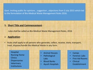 Govt. inviting public for opinions , suggestion , objections from 3 July 2015 which led
to the formulation of Bio-Medical Waste Management Rules 2016.
1. Short Title and Commencement :
rules shall be called as Bio-Medical Waste Management Rules, 2016
2. Application :
• Rules shall apply to all persons who generate, collect, receive, store, transport,
treat, dispose/handle Bio-Medical Waste in any form .
Hospital
Nursing Home
Clinics
Dispensaries
Veterinary
Institutions
• Animal Houses
• Pathological
Labs
• Blood Banks
• Ayush Hospitals
• Camps
• Forensic Labs
• First Aid Rooms
• Clinical
Establishment
 