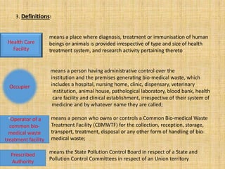3. Definitions:
means a place where diagnosis, treatment or immunisation of human
beings or animals is provided irrespective of type and size of health
treatment system, and research activity pertaining thereto
means a person having administrative control over the
• institution and the premises generating bio-medical waste, which
• includes a hospital, nursing home, clinic, dispensary, veterinary
• institution, animal house, pathological laboratory, blood bank, health
• care facility and clinical establishment, irrespective of their system of
medicine and by whatever name they are called;
• means a person who owns or controls a Common Bio-medical Waste
• Treatment Facility (CBMWTF) for the collection, reception, storage,
• transport, treatment, disposal or any other form of handling of bio-
• medical waste;
means the State Pollution Control Board in respect of a State and
Pollution Control Committees in respect of an Union territory
Health Care
Facility
Occupier
“Operator of a
common bio-
medical waste
treatment facility
Prescribed
Authority
 