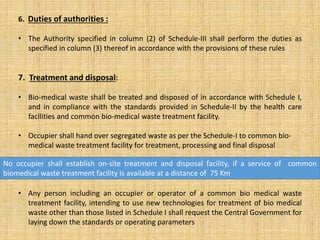 6. Duties of authorities :
• The Authority specified in column (2) of Schedule-III shall perform the duties as
specified in column (3) thereof in accordance with the provisions of these rules
7. Treatment and disposal:
• Bio-medical waste shall be treated and disposed of in accordance with Schedule I,
and in compliance with the standards provided in Schedule-II by the health care
facilities and common bio-medical waste treatment facility.
• Occupier shall hand over segregated waste as per the Schedule-I to common bio-
medical waste treatment facility for treatment, processing and final disposal
• Any person including an occupier or operator of a common bio medical waste
treatment facility, intending to use new technologies for treatment of bio medical
waste other than those listed in Schedule I shall request the Central Government for
laying down the standards or operating parameters
No occupier shall establish on-site treatment and disposal facility, if a service of common
biomedical waste treatment facility is available at a distance of 75 Km
 