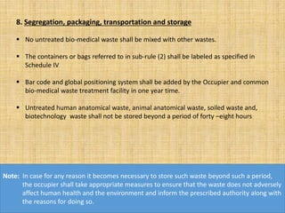 8. Segregation, packaging, transportation and storage
 No untreated bio-medical waste shall be mixed with other wastes.
 The containers or bags referred to in sub-rule (2) shall be labeled as specified in
Schedule IV
 Bar code and global positioning system shall be added by the Occupier and common
bio-medical waste treatment facility in one year time.
 Untreated human anatomical waste, animal anatomical waste, soiled waste and,
biotechnology waste shall not be stored beyond a period of forty –eight hours
Note: In case for any reason it becomes necessary to store such waste beyond such a period,
the occupier shall take appropriate measures to ensure that the waste does not adversely
affect human health and the environment and inform the prescribed authority along with
the reasons for doing so.
 
