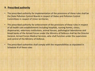 9. Prescribed authority
• The prescribed authority for implementation of the provisions of these rules shall be
the State Pollution Control Boards in respect of States and Pollution Control
Committees in respect of Union territories.
• The prescribed authority for enforcement of the provisions of these rules in respect
of all health care establishments including hospitals, nursing homes, clinics,
dispensaries, veterinary institutions, animal houses, pathological laboratories and
blood banks of the Armed Forces under the Ministry of Defence shall be the Director
General, Armed Forces Medical Services, who shall function under the supervision
and control of the Ministry of Defence.
• The prescribed authorities shall comply with the responsibilities as stipulated in
Schedule III of these rules
 