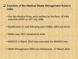  Evolution of Bio-Medical Waste Management Rules in
India:
• First Bio-Medical Rules were notified by the Govt. of India,
erstwhile MOEF on 20th July 1998.
• Modification in next following years (2000, 2003 and 2011)
• BMW rules 2011 remained as draft
• MOEFCC in March 2016 have amended the BMWM rules.
• BMW Management 2016 was released on 27 March 2016
 