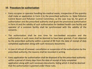 10. Procedure for authorisation
• Every occupier or operator handling bio-medical waste, irrespective of the quantity
shall make an application in Form II to the prescribed authority i.e. State Pollution
Control Board and Pollution Control Committee, as the case may be, for grant of
authorisation and the prescribed authority shall grant the provisional authorisation
in Form III and the validity of such authorisation for bedded health care facility and
operator of a common facility shall be synchronised with the validity of the
consents.
• The authorisation shall be one time for non-bedded occupiers and the
authorisation in such cases shall be deemed to have been granted, if not objected
by the prescribed authority within a period of 90 from the date of receipt of duly
completed application along with such necessary documents
• In case of refusal of renewal, cancellation or suspension of the authorisation by the
prescribed authority, the reasons shall be recorded in writing
• Every application for authorisation shall be disposed of by the prescribed authority
within a period of ninety days from the date of receipt of duly completed
application along with such necessary documents, failing which it shall be deemed
that the authorisation is granted under these rules.
 