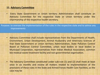 11. Advisory Committee
• Every State Government or Union territory Administration shall constitute an
Advisory Committee for the respective State or Union territory under the
chairmanship of the respective health secretary.
• Advisory Committee shall include representatives from the Departments of Health,
Environment, Urban Development, Animal Husbandry and Veterinary Sciences of
that State Government or Union territory Administration, State Pollution Control
Board or Pollution Control Committee, urban local bodies or local bodies or
Municipal Corporation, representatives from Indian Medical Association, common
bio-medical waste treatment facility and non-governmental organisation.
• The Advisory Committee constituted under sub-rule (1) and (2) shall meet at least
once in six months and review all matters related to implementation of the
provisions of these rules in the State and Armed Forces Health Care Facilities, as the
case may be
Purpose: to oversee the implementation of the rules in the respective state and to advice any
improvements
 