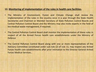 12. Monitoring of implementation of the rules in health care facilities.
• The Ministry of Environment, Forest and Climate Change shall review the
implementation of the rules in the country once in a year through the State Health
Secretaries and Chairmen or Member Secretary of State Pollution Control Boards and
Central Pollution Control Board and the Ministry may also invite experts in the field of
bio-medical waste management, if required.
• The Central Pollution Control Board shall monitor the implementation of these rules in
respect of all the Armed Forces health care establishments under the Ministry of
Defence
• The Central Pollution Control Board along with one or more representatives of the
Advisory Committee constituted under sub-rule (2) of rule 11, may inspect any Armed
Forces health care establishments after prior intimation to the Director General Armed
Forces Medical Services..
 