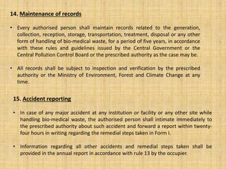 14. Maintenance of records
• Every authorised person shall maintain records related to the generation,
collection, reception, storage, transportation, treatment, disposal or any other
form of handling of bio-medical waste, for a period of five years, in accordance
with these rules and guidelines issued by the Central Government or the
Central Pollution Control Board or the prescribed authority as the case may be.
• All records shall be subject to inspection and verification by the prescribed
authority or the Ministry of Environment, Forest and Climate Change at any
time.
15. Accident reporting
• In case of any major accident at any institution or facility or any other site while
handling bio-medical waste, the authorised person shall intimate immediately to
the prescribed authority about such accident and forward a report within twenty-
four hours in writing regarding the remedial steps taken in Form I.
• Information regarding all other accidents and remedial steps taken shall be
provided in the annual report in accordance with rule 13 by the occupier.
 