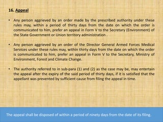 16. Appeal
• Any person aggrieved by an order made by the prescribed authority under these
rules may, within a period of thirty days from the date on which the order is
communicated to him, prefer an appeal in Form V to the Secretary (Environment) of
the State Government or Union territory administration .
• Any person aggrieved by an order of the Director General Armed Forces Medical
Services under these rules may, within thirty days from the date on which the order
is communicated to him, prefer an appeal in Form V to the Secretary, Ministry of
Environment, Forest and Climate Change.
• The authority referred to in sub-para (1) and (2) as the case may be, may entertain
the appeal after the expiry of the said period of thirty days, if it is satisfied that the
appellant was prevented by sufficient cause from filing the appeal in time.
The appeal shall be disposed of within a period of ninety days from the date of its filing.
 