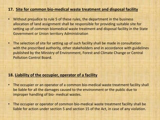 18. Liability of the occupier, operator of a facility
• The occupier or an operator of a common bio-medical waste treatment facility shall
be liable for all the damages caused to the environment or the public due to
improper handling of bio- medical wastes.
• The occupier or operator of common bio-medical waste treatment facility shall be
liable for action under section 5 and section 15 of the Act, in case of any violation.
17. Site for common bio-medical waste treatment and disposal facility
• Without prejudice to rule 5 of these rules, the department in the business
allocation of land assignment shall be responsible for providing suitable site for
setting up of common biomedical waste treatment and disposal facility in the State
Government or Union territory Administration
• The selection of site for setting up of such facility shall be made in consultation
with the prescribed authority, other stakeholders and in accordance with guidelines
published by the Ministry of Environment, Forest and Climate Change or Central
Pollution Control Board.
 