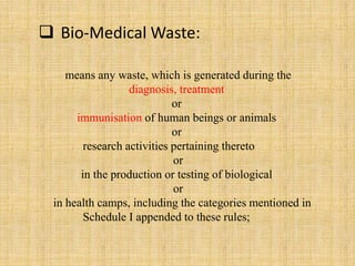 means any waste, which is generated during the
diagnosis, treatment
or
immunisation of human beings or animals
or
research activities pertaining thereto
or
in the production or testing of biological
or
in health camps, including the categories mentioned in
Schedule I appended to these rules;
 Bio-Medical Waste:
 