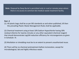 Note: Disposal by Deep Burial is permitted only in rural or remote areas where
there is no access to common bio-medical waste treatment facility.
Part -2
(1) All plastic bags shall be as per BIS standards as and when published, till then
the prevailing Plastic Waste Management Rules shall be applicable.
(2) Chemical treatment using at least 10% Sodium Hypochlorite having 30%
residual chlorine for twenty minutes or any other equivalent chemical reagent
that should demonstrate Log104 reduction efficiency for microorganisms as given
in Schedule- III.
(3) Mutilation or shredding must be to an extent to prevent unauthorized reuse.
(4) There will be no chemical pretreatment before incineration, except for
microbiological, lab and highly infectious waste.
 