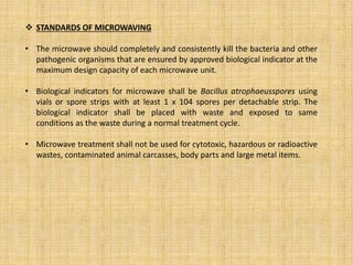  STANDARDS OF MICROWAVING
• The microwave should completely and consistently kill the bacteria and other
pathogenic organisms that are ensured by approved biological indicator at the
maximum design capacity of each microwave unit.
• Biological indicators for microwave shall be Bacillus atrophaeusspores using
vials or spore strips with at least 1 x 104 spores per detachable strip. The
biological indicator shall be placed with waste and exposed to same
conditions as the waste during a normal treatment cycle.
• Microwave treatment shall not be used for cytotoxic, hazardous or radioactive
wastes, contaminated animal carcasses, body parts and large metal items.
 