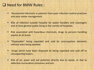  Need for BMW Rules :
 Nosocomial infections in patients from poor infection control practices
and poor waste management.
 Risk of infection outside hospital for waste handlers and scavengers
and at time general public living in the vicinity of hospitals.
 Risk associated with hazardous chemicals, drugs to persons handling
wastes at all levels.
 “Disposable” being repacked and sold by unscrupulous elements
without even being washed.
 Drugs which have been disposed of, being repacked and sold off to
unsuspecting buyers.
 Risk of air, water and soil pollution directly due to waste, or due to
defective incineration emissions and ash.
 
