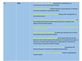 4. CPCB • Prepare Guidelines on BMWM and submit to the Ministry of
Environment, Forest and Climate Change.
• Co-ordination of activities of State Pollution Control Boards or Pollution
Control Committees on biomedical waste.
• Conduct training courses for authorities dealing with management of
bio-medical waste.
• Lay down standards for new technologies for treatment and disposal of
bio-medical waste and prescribe specifications for treatment and
disposal of bio-medical wastes
• Lay down Criteria for establishing common biomedical waste treatment
facilities in the Country.
• Random inspection or monitoring of health care facilities and common
bio-medical waste treatment facilities.
• Review and analysis of data submitted by the State Pollution Control
Boards on bio-medical waste and submission of compiled information in
the form of annual report along with its observations to Ministry of
Environment, Forest and Climate Change .
• Inspection and monitoring of health care facilities operated by the
Director General, Armed Forces Medical Services (Rule
• Undertake or support research or operational research regarding bio-
medical waste.
 