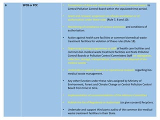 6 SPCB or PCC • Compilation of data and submission of the same in annual report to
Central Pollution Control Board within the stipulated time period.
• Grant and renewal, suspension or refusal cancellation or of
authorisation under these rules (Rule 7, 8 and 10).
• Monitoring of compliance of various provisions and conditions of
authorisation.
• Action against health care facilities or common biomedical waste
treatment facilities for violation of these rules (Rule 18).
• Organizing training programmes to staff of health care facilities and
common bio-medical waste treatment facilities and State Pollution
Control Boards or Pollution Control Committees Staff on segregation,
collection, storage, transportation, treatment and disposal of bio-
medical wastes.
• Undertake or support research or operational research regarding bio-
medical waste management.
• Any other function under these rules assigned by Ministry of
Environment, Forest and Climate Change or Central Pollution Control
Board from time to time.
• Implementation of recommendations of the Advisory Committee.
• Publish the list of Registered or Authorised (or give consent) Recyclers.
• Undertake and support third party audits of the common bio-medical
waste treatment facilities in their State.
 