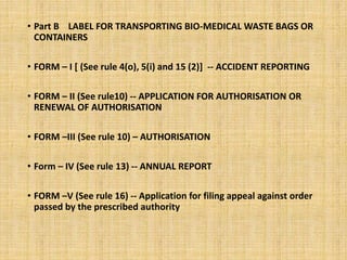 • Part B LABEL FOR TRANSPORTING BIO-MEDICAL WASTE BAGS OR
CONTAINERS
• FORM – I [ (See rule 4(o), 5(i) and 15 (2)] -- ACCIDENT REPORTING
• FORM – II (See rule10) -- APPLICATION FOR AUTHORISATION OR
RENEWAL OF AUTHORISATION
• FORM –III (See rule 10) – AUTHORISATION
• Form – IV (See rule 13) -- ANNUAL REPORT
• FORM –V (See rule 16) -- Application for filing appeal against order
passed by the prescribed authority
 