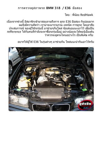 การตรวจดูสภาพรถ BMW 318 / E36 มือสอง
โดย : พี่น้อย RedHawk
เนื่องจากช่วงนี้ มีสมาชิกเข้ามาสอบถามถึงการ ดูรถ E36 มือสอง กันบ่อยมาก
ผมจึงมีความคิดว่า เราน่าจะมารวบรวม เทคนิค การดูรถ โดยอาศัย
ประสบการณ์ ของผู้ใช้รถรุ่นนี้ มาช่วยๆกันโพส ข้อเสนอแนะเอาไว้ เพื่อเป็น
refference ให้กับคนที่กำาลังจะหาซื้อรถรุ่นนี้อยู่ อย่างน้อยจะได้พอรู้เบื้องต้น
ว่าควรจะดูตรงไหนอย่างไร เป็นพิเศษ ครับ
อยากให้ผู้ใช้ E36 ในรุ่นต่างๆ มาช่วยกัน โพสแนะนำากันเอาไว้ครับ
 