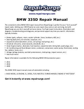 www.repairsurge.com 
BMW 335D Repair Manual 
The convenient online BMW 335D repair manual from RepairSurge is perfect for your "do it yourself" 
repair needs. Getting your 335D fixed at an auto repair shop costs an arm and a leg, but with 
RepairSurge you can do it yourself and save money. You'll get repair instructions, illustrations and 
diagrams, troubleshooting and diagnosis, and personal support any time you need it. Information 
typically includes: 
Brakes (pads, callipers, rotors, master cyllinder, shoes, hardware, ABS, etc.) 
Steering (ball joints, tie rod ends, sway bars, etc.) 
Suspension (shock absorbers, struts, coil springs, leaf springs, etc.) 
Drivetrain (CV joints, universal joints, driveshaft, etc.) 
Outer Engine (starter, alternator, fuel injection, serpentine belt, timing belt, spark plugs, etc.) 
Air Conditioning and Heat (blower motor, condenser, compressor, water pump, thermostat, cooling 
fan, radiator, hoses, etc.) 
Airbags (airbag modules, seat belt pretensioners, clocksprings, impact sensors, etc.) 
And much more! 
Repair information is available for the following BMW 335D production years: 
2011 
2010 
2009 
This BMW 335D repair manual covers all submodels including: 
BASE MODEL, L6 ENGINE, 3L, DIESEL, FUEL INJECTED, TURBOCHARGED, ENGINE ID "M57T2D30" 
Get it instantly at www.repairsurge.com! 
