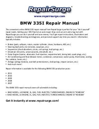 www.repairsurge.com 
BMW 335I Repair Manual 
The convenient online BMW 335I repair manual from RepairSurge is perfect for your "do it yourself" 
repair needs. Getting your 335I fixed at an auto repair shop costs an arm and a leg, but with 
RepairSurge you can do it yourself and save money. You'll get repair instructions, illustrations and 
diagrams, troubleshooting and diagnosis, and personal support any time you need it. Information 
typically includes: 
Brakes (pads, callipers, rotors, master cyllinder, shoes, hardware, ABS, etc.) 
Steering (ball joints, tie rod ends, sway bars, etc.) 
Suspension (shock absorbers, struts, coil springs, leaf springs, etc.) 
Drivetrain (CV joints, universal joints, driveshaft, etc.) 
Outer Engine (starter, alternator, fuel injection, serpentine belt, timing belt, spark plugs, etc.) 
Air Conditioning and Heat (blower motor, condenser, compressor, water pump, thermostat, cooling 
fan, radiator, hoses, etc.) 
Airbags (airbag modules, seat belt pretensioners, clocksprings, impact sensors, etc.) 
And much more! 
Repair information is available for the following BMW 335I production years: 
2011 
2010 
2009 
2008 
2007 
This BMW 335I repair manual covers all submodels including: 
BASE MODEL, L6 ENGINE, 3L, GAS, FUEL INJECTED, TURBOCHARGED, ENGINE ID "N54B30A" 
BASE MODEL, L6 ENGINE, 3L, GAS, FUEL INJECTED, TURBOCHARGED, ENGINE ID "N55B30A" 
Get it instantly at www.repairsurge.com! 
