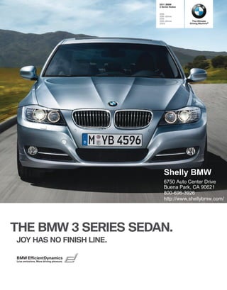  BMW
                                          Series Sedan


                                         i
                                         i xDrive
                                         i
                                         i xDrive        The Ultimate
                                         d             Driving Machine®




                                            Shelly BMW
                                            6750 Auto Center Drive
                                            Buena Park, CA 90621
                                            800-696-3926
                                            http://www.shellybmw.com/




THE BMW  SERIES SEDAN.
JOY HAS NO FINISH LINE.

BMW EfﬁcientDynamics
Less emissions. More driving pleasure.
 