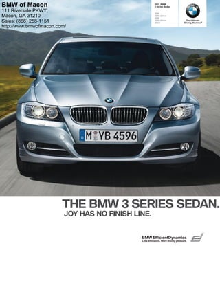  BMW
 Series Sedan
i
i xDrive
i
i xDrive
d
THE BMW  SERIES SEDAN.
JOY HAS NO FINISH LINE.
The Ultimate
Driving Machine®
BMW EfﬁcientDynamics
Less emissions. More driving pleasure.
BMW of Macon
111 Riverside PKWY,
Macon, GA 31210
Sales: (866) 258-1151
http://www.bmwofmacon.com/
 