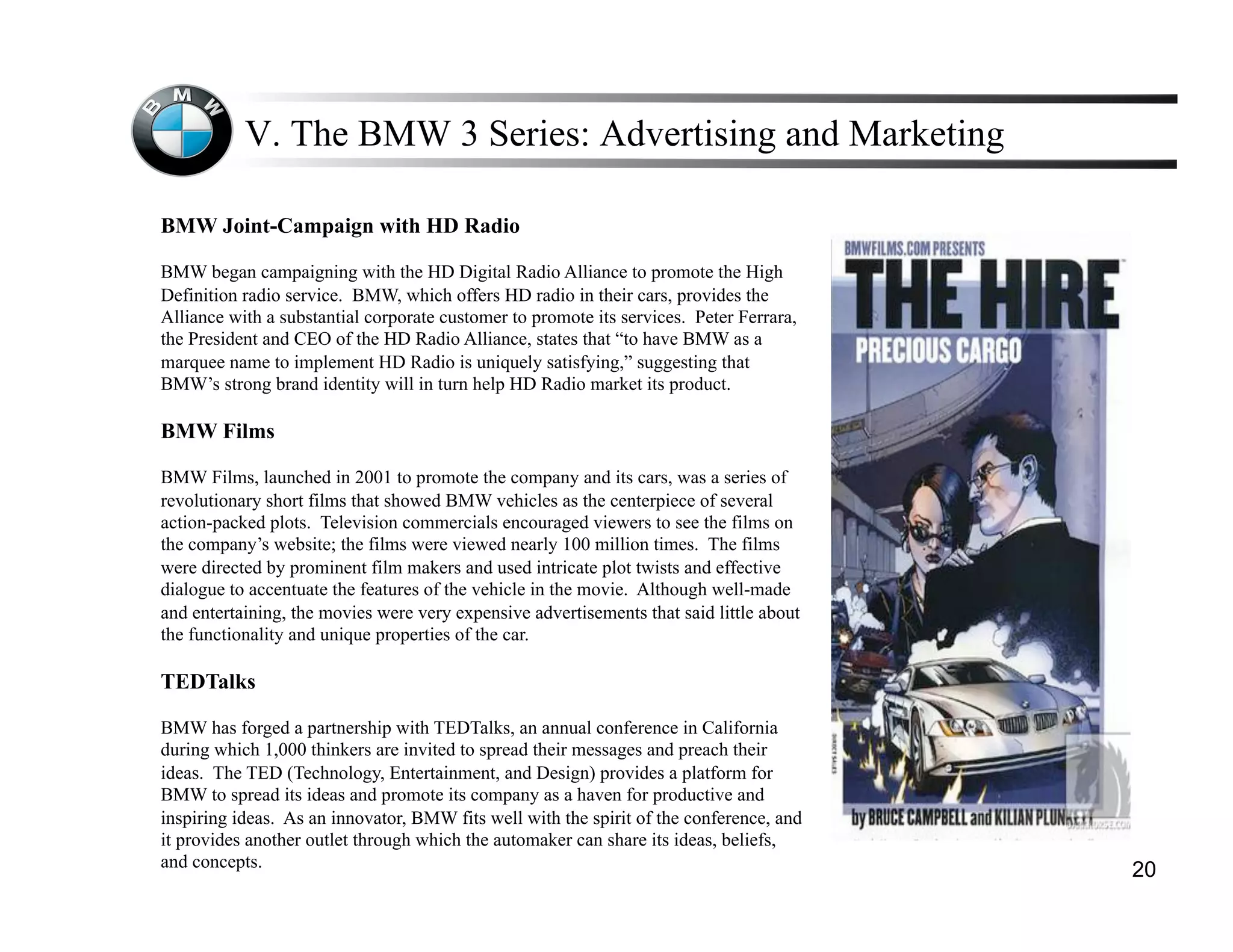 V. The BMW 3 Series: Advertising and Marketing

BMW Joint-Campaign with HD Radio

BMW began campaigning with the HD Digital Radio Alliance to promote the High
Definition radio service. BMW, which offers HD radio in their cars, provides the
Alliance with a substantial corporate customer to promote its services. Peter Ferrara,
the President and CEO of the HD Radio Alliance, states that “to have BMW as a
marquee name to implement HD Radio is uniquely satisfying,” suggesting that
BMW’s strong brand identity will in turn help HD Radio market its product.

BMW Films

BMW Films, launched in 2001 to promote the company and its cars, was a series of
revolutionary short films that showed BMW vehicles as the centerpiece of several
action-packed plots. Television commercials encouraged viewers to see the films on
the company’s website; the films were viewed nearly 100 million times. The films
were directed by prominent film makers and used intricate plot twists and effective
dialogue to accentuate the features of the vehicle in the movie. Although well-made
and entertaining, the movies were very expensive advertisements that said little about
the functionality and unique properties of the car.

TEDTalks

BMW has forged a partnership with TEDTalks, an annual conference in California
during which 1,000 thinkers are invited to spread their messages and preach their
ideas. The TED (Technology, Entertainment, and Design) provides a platform for
BMW to spread its ideas and promote its company as a haven for productive and
inspiring ideas. As an innovator, BMW fits well with the spirit of the conference, and
it provides another outlet through which the automaker can share its ideas, beliefs,
and concepts.
                                                                                         20
 