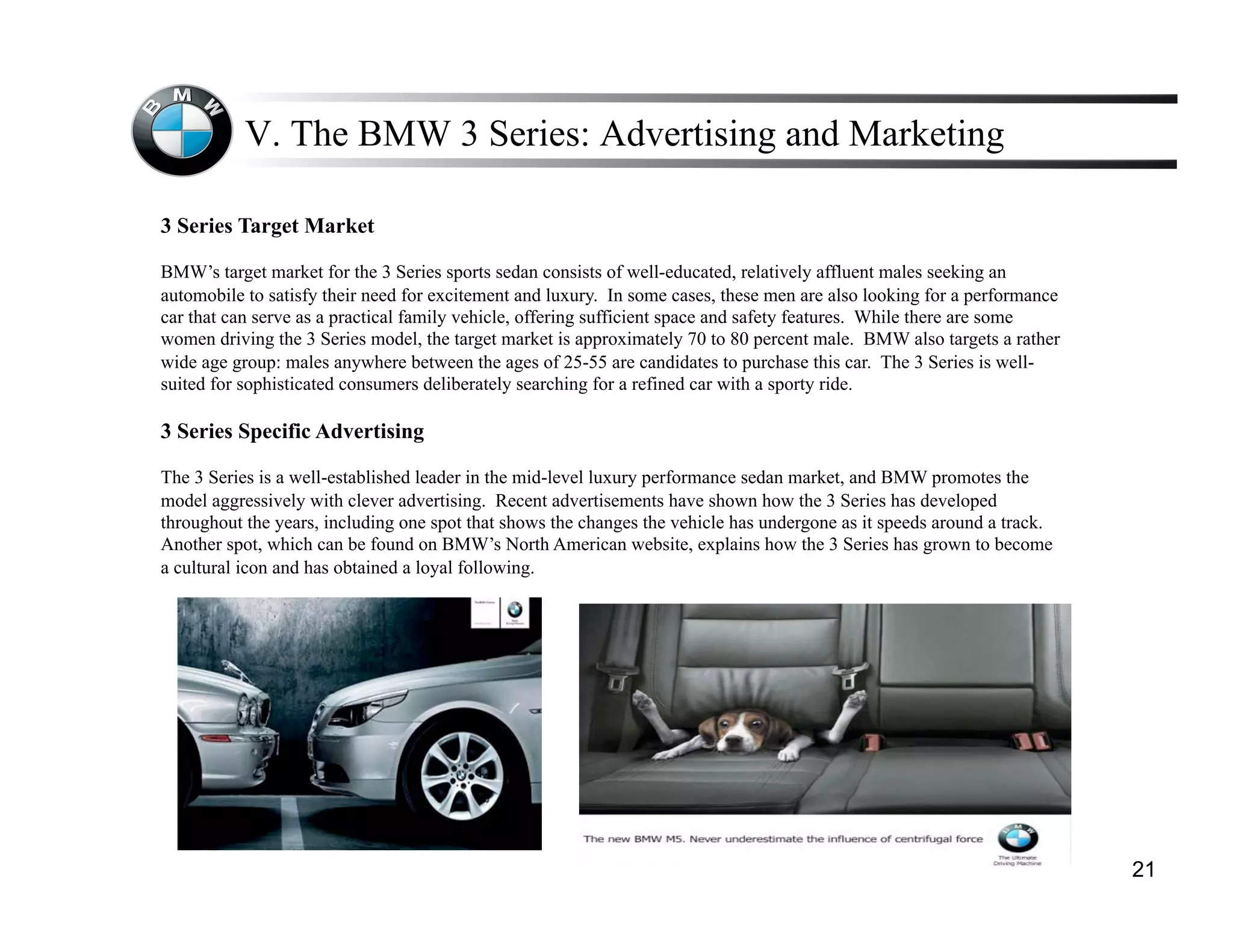V. The BMW 3 Series: Advertising and Marketing

3 Series Target Market

BMW’s target market for the 3 Series sports sedan consists of well-educated, relatively affluent males seeking an
automobile to satisfy their need for excitement and luxury. In some cases, these men are also looking for a performance
car that can serve as a practical family vehicle, offering sufficient space and safety features. While there are some
women driving the 3 Series model, the target market is approximately 70 to 80 percent male. BMW also targets a rather
wide age group: males anywhere between the ages of 25-55 are candidates to purchase this car. The 3 Series is well-
suited for sophisticated consumers deliberately searching for a refined car with a sporty ride.

3 Series Specific Advertising

The 3 Series is a well-established leader in the mid-level luxury performance sedan market, and BMW promotes the
model aggressively with clever advertising. Recent advertisements have shown how the 3 Series has developed
throughout the years, including one spot that shows the changes the vehicle has undergone as it speeds around a track.
Another spot, which can be found on BMW’s North American website, explains how the 3 Series has grown to become
a cultural icon and has obtained a loyal following.




                                                                                                                          21
 