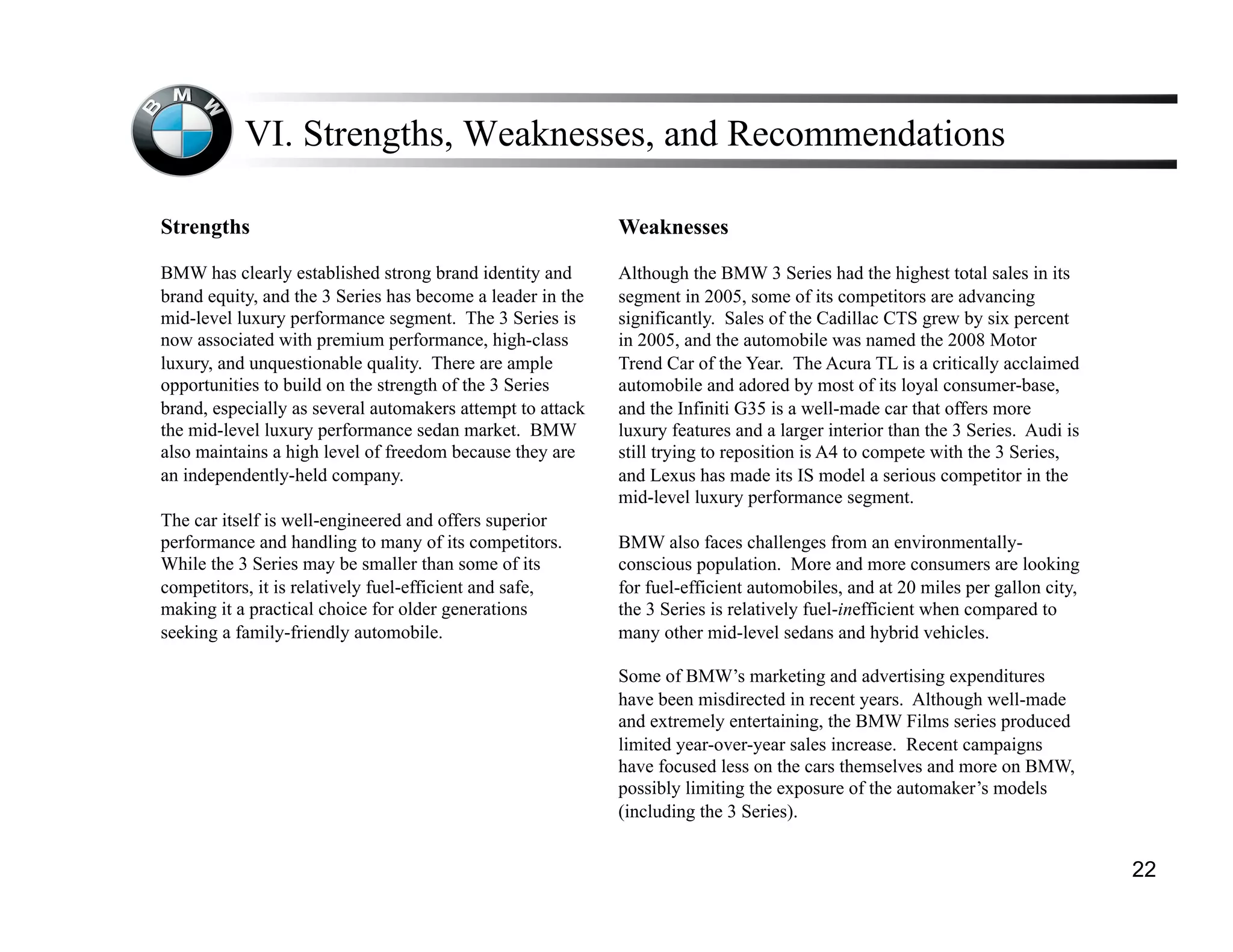 VI. Strengths, Weaknesses, and Recommendations

Strengths                                                   Weaknesses

BMW has clearly established strong brand identity and       Although the BMW 3 Series had the highest total sales in its
brand equity, and the 3 Series has become a leader in the   segment in 2005, some of its competitors are advancing
mid-level luxury performance segment. The 3 Series is       significantly. Sales of the Cadillac CTS grew by six percent
now associated with premium performance, high-class         in 2005, and the automobile was named the 2008 Motor
luxury, and unquestionable quality. There are ample         Trend Car of the Year. The Acura TL is a critically acclaimed
opportunities to build on the strength of the 3 Series      automobile and adored by most of its loyal consumer-base,
brand, especially as several automakers attempt to attack   and the Infiniti G35 is a well-made car that offers more
the mid-level luxury performance sedan market. BMW          luxury features and a larger interior than the 3 Series. Audi is
also maintains a high level of freedom because they are     still trying to reposition is A4 to compete with the 3 Series,
an independently-held company.                              and Lexus has made its IS model a serious competitor in the
                                                            mid-level luxury performance segment.
The car itself is well-engineered and offers superior
performance and handling to many of its competitors.        BMW also faces challenges from an environmentally-
While the 3 Series may be smaller than some of its          conscious population. More and more consumers are looking
competitors, it is relatively fuel-efficient and safe,      for fuel-efficient automobiles, and at 20 miles per gallon city,
making it a practical choice for older generations          the 3 Series is relatively fuel-inefficient when compared to
seeking a family-friendly automobile.                       many other mid-level sedans and hybrid vehicles.

                                                            Some of BMW’s marketing and advertising expenditures
                                                            have been misdirected in recent years. Although well-made
                                                            and extremely entertaining, the BMW Films series produced
                                                            limited year-over-year sales increase. Recent campaigns
                                                            have focused less on the cars themselves and more on BMW,
                                                            possibly limiting the exposure of the automaker’s models
                                                            (including the 3 Series).


                                                                                                                               22
 